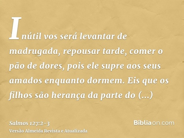 Inútil vos será levantar de madrugada, repousar tarde, comer o pão de dores, pois ele supre aos seus amados enquanto dormem.Eis que os filhos são herança da par