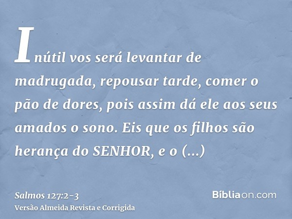 Inútil vos será levantar de madrugada, repousar tarde, comer o pão de dores, pois assim dá ele aos seus amados o sono.Eis que os filhos são herança do SENHOR, e