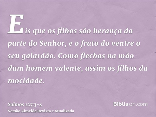 Eis que os filhos são herança da parte do Senhor, e o fruto do ventre o seu galardão.Como flechas na mão dum homem valente, assim os filhos da mocidade.