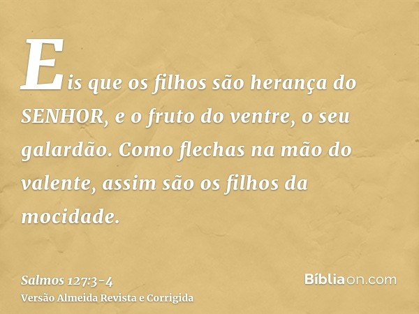 Eis que os filhos são herança do SENHOR, e o fruto do ventre, o seu galardão.Como flechas na mão do valente, assim são os filhos da mocidade.