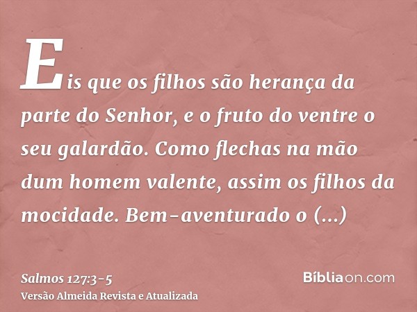 Eis que os filhos são herança da parte do Senhor, e o fruto do ventre o seu galardão.Como flechas na mão dum homem valente, assim os filhos da mocidade.Bem-aven