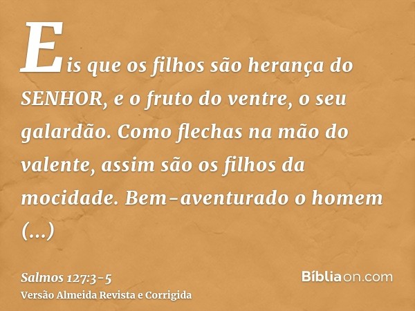 Eis que os filhos são herança do SENHOR, e o fruto do ventre, o seu galardão.Como flechas na mão do valente, assim são os filhos da mocidade.Bem-aventurado o ho