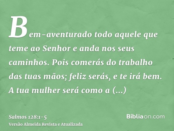 Bem-aventurado todo aquele que teme ao Senhor e anda nos seus caminhos.Pois comerás do trabalho das tuas mãos; feliz serás, e te irá bem.A tua mulher será como 