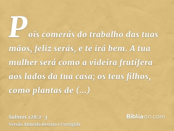 Pois comerás do trabalho das tuas mãos, feliz serás, e te irá bem.A tua mulher será como a videira frutífera aos lados da tua casa; os teus filhos, como plantas