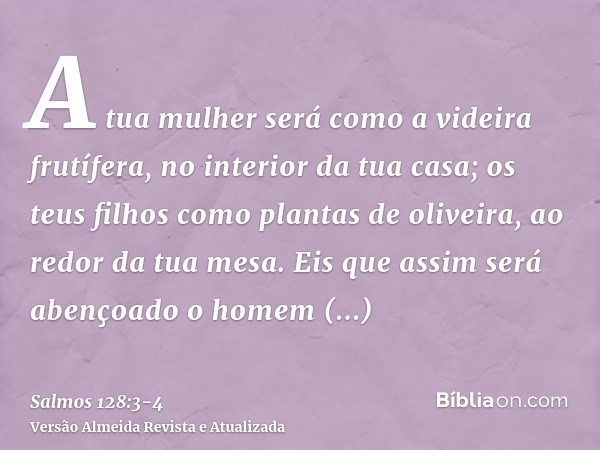 A tua mulher será como a videira frutífera, no interior da tua casa; os teus filhos como plantas de oliveira, ao redor da tua mesa.Eis que assim será abençoado 