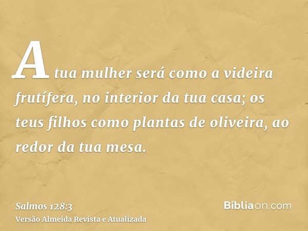 A tua mulher será como a videira frutífera, no interior da tua casa; os teus filhos como plantas de oliveira, ao redor da tua mesa.