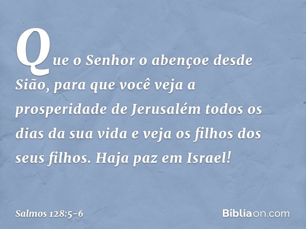 Que o Senhor o abençoe desde Sião,
para que você veja a prosperidade de Jerusalém
todos os dias da sua vida e veja os filhos dos seus filhos.
Haja paz em Israel