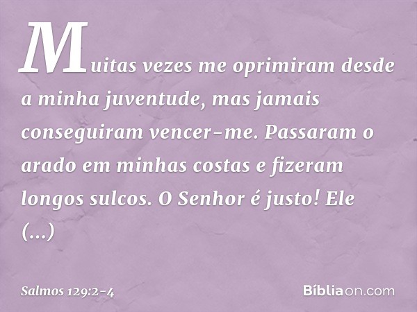 Muitas vezes me oprimiram
desde a minha juventude,
mas jamais conseguiram vencer-me. Passaram o arado em minhas costas
e fizeram longos sulcos. O Senhor é justo