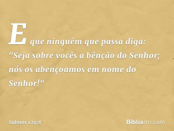 E que ninguém que passa diga:
"Seja sobre vocês a bênção do Senhor;
nós os abençoamos em nome do Senhor!" -- Salmo 129:8