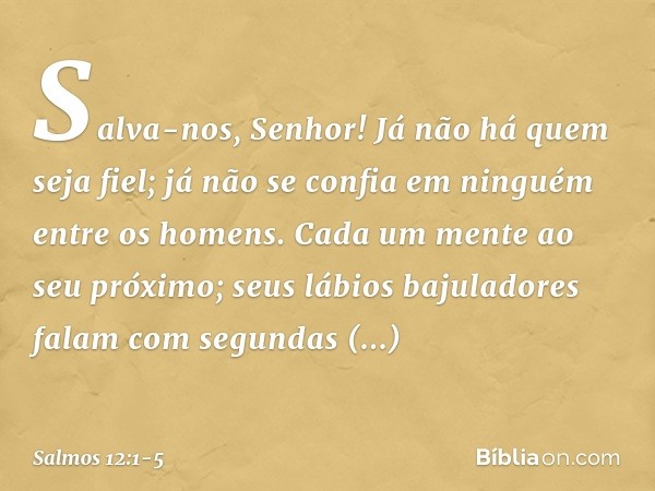 Salva-nos, Senhor!
Já não há quem seja fiel;
já não se confia em ninguém entre os homens. Cada um mente ao seu próximo;
seus lábios bajuladores falam
com segund