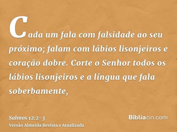 Cada um fala com falsidade ao seu próximo; falam com lábios lisonjeiros e coração dobre.Corte o Senhor todos os lábios lisonjeiros e a língua que fala soberbame