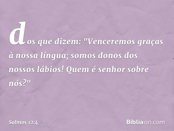 dos que dizem:
"Venceremos graças à nossa língua;
somos donos dos nossos lábios!
Quem é senhor sobre nós?" -- Salmo 12:4