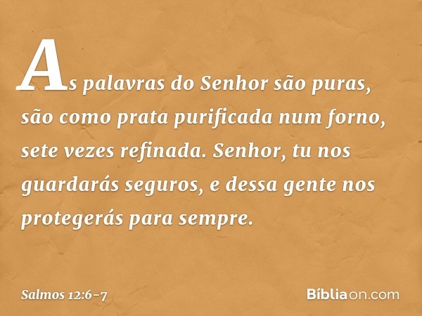 As palavras do Senhor são puras,
são como prata purificada num forno,
sete vezes refinada. Senhor, tu nos guardarás seguros,
e dessa gente nos protegerás para s