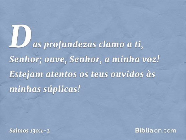 Das profundezas clamo a ti, Senhor; ouve, Senhor, a minha voz!
Estejam atentos os teus ouvidos
às minhas súplicas! -- Salmo 130:1-2