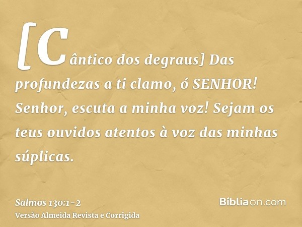 [Cântico dos degraus] Das profundezas a ti clamo, ó SENHOR!Senhor, escuta a minha voz! Sejam os teus ouvidos atentos à voz das minhas súplicas.