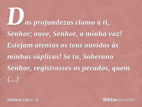 Das profundezas clamo a ti, Senhor; ouve, Senhor, a minha voz!
Estejam atentos os teus ouvidos
às minhas súplicas! Se tu, Soberano Senhor,
registrasses os pecad