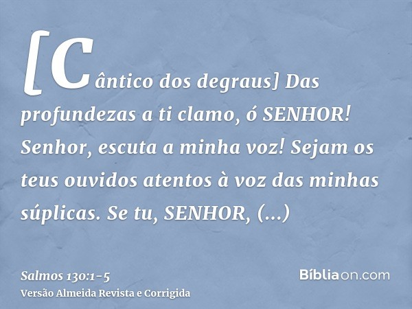 [Cântico dos degraus] Das profundezas a ti clamo, ó SENHOR!Senhor, escuta a minha voz! Sejam os teus ouvidos atentos à voz das minhas súplicas.Se tu, SENHOR, ob