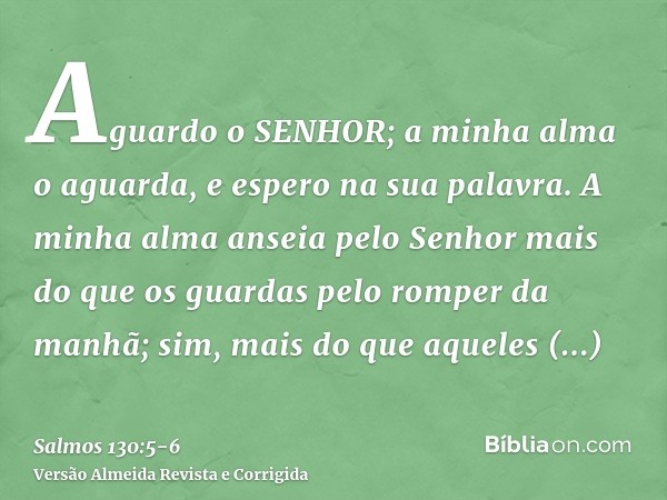 Aguardo o SENHOR; a minha alma o aguarda, e espero na sua palavra.A minha alma anseia pelo Senhor mais do que os guardas pelo romper da manhã; sim, mais do que 