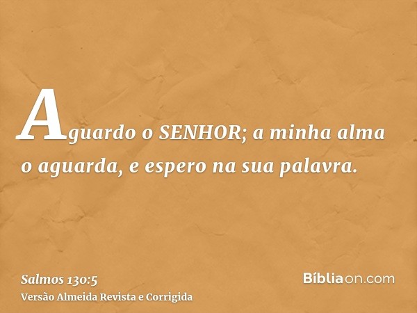 Aguardo o SENHOR; a minha alma o aguarda, e espero na sua palavra.