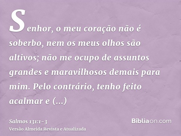 Senhor, o meu coração não é soberbo, nem os meus olhos são altivos; não me ocupo de assuntos grandes e maravilhosos demais para mim.Pelo contrário, tenho feito 