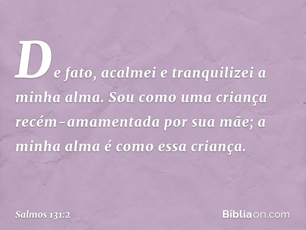 De fato, acalmei e tranquilizei a minha alma.
Sou como uma criança
recém-amamentada por sua mãe;
a minha alma é como essa criança. -- Salmo 131:2