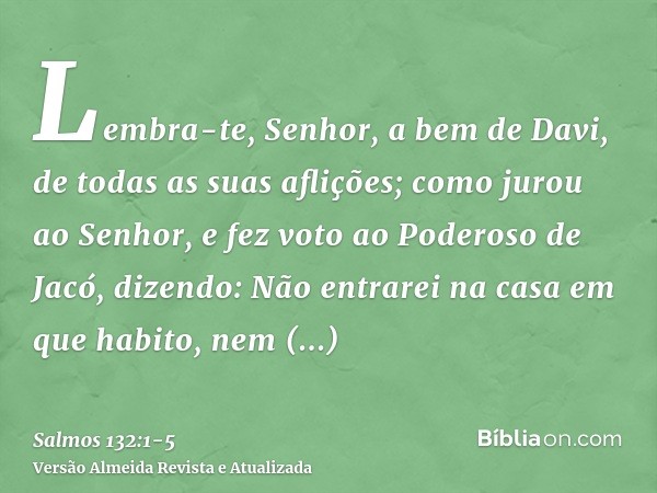 Lembra-te, Senhor, a bem de Davi, de todas as suas aflições;como jurou ao Senhor, e fez voto ao Poderoso de Jacó, dizendo:Não entrarei na casa em que habito, ne