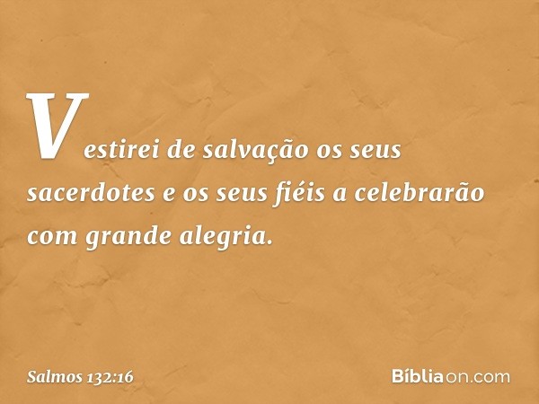 Vestirei de salvação os seus sacerdotes
e os seus fiéis a celebrarão com grande alegria. -- Salmo 132:16