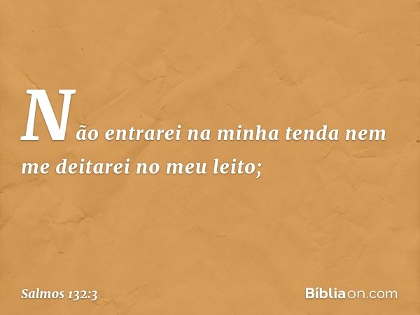 "Não entrarei na minha tenda
nem me deitarei no meu leito; -- Salmo 132:3