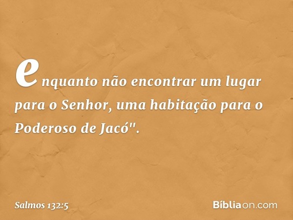 enquanto não encontrar
um lugar para o Senhor,
uma habitação para o Poderoso de Jacó". -- Salmo 132:5