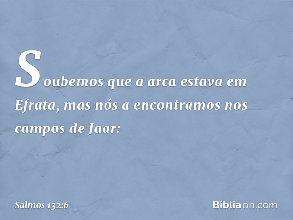 Soubemos que a arca estava em Efrata,
mas nós a encontramos nos campos de Jaar: -- Salmo 132:6