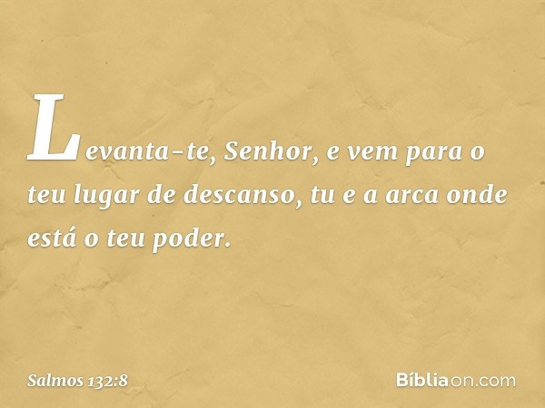 Levanta-te, Senhor,
e vem para o teu lugar de descanso,
tu e a arca onde está o teu poder. -- Salmo 132:8