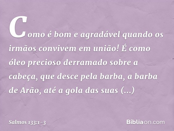 Como é bom e agradável
quando os irmãos convivem em união! É como óleo precioso
derramado sobre a cabeça,
que desce pela barba, a barba de Arão,
até a gola das 