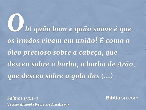 Oh! quão bom e quão suave é que os irmãos vivam em união!É como o óleo precioso sobre a cabeça, que desceu sobre a barba, a barba de Arão, que desceu sobre a go