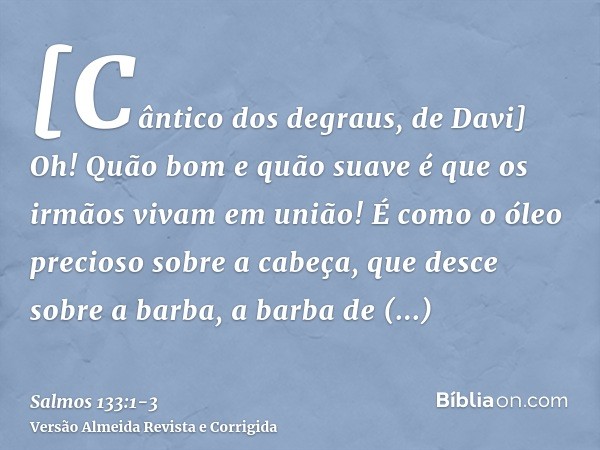 [Cântico dos degraus, de Davi] Oh! Quão bom e quão suave é que os irmãos vivam em união!É como o óleo precioso sobre a cabeça, que desce sobre a barba, a barba 