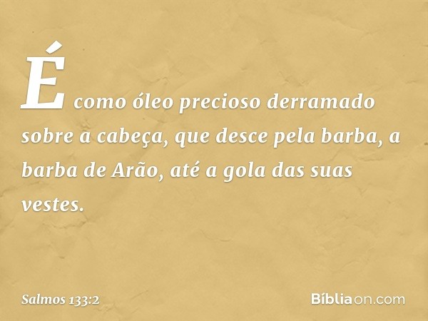 É como óleo precioso
derramado sobre a cabeça,
que desce pela barba, a barba de Arão,
até a gola das suas vestes. -- Salmo 133:2