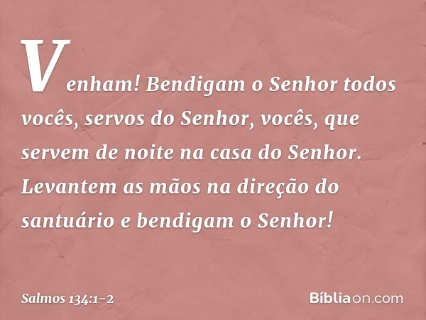 Venham! Bendigam o Senhor
todos vocês, servos do Senhor,
vocês, que servem de noite
na casa do Senhor. Levantem as mãos na direção do santuário
e bendigam o Sen