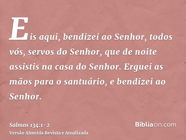 Eis aqui, bendizei ao Senhor, todos vós, servos do Senhor, que de noite assistis na casa do Senhor.Erguei as mãos para o santuário, e bendizei ao Senhor.