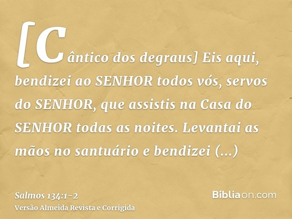 [Cântico dos degraus] Eis aqui, bendizei ao SENHOR todos vós, servos do SENHOR, que assistis na Casa do SENHOR todas as noites.Levantai as mãos no santuário e b