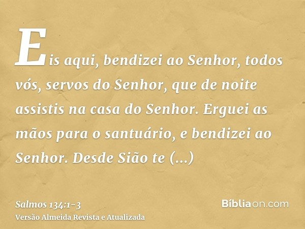 Eis aqui, bendizei ao Senhor, todos vós, servos do Senhor, que de noite assistis na casa do Senhor.Erguei as mãos para o santuário, e bendizei ao Senhor.Desde S