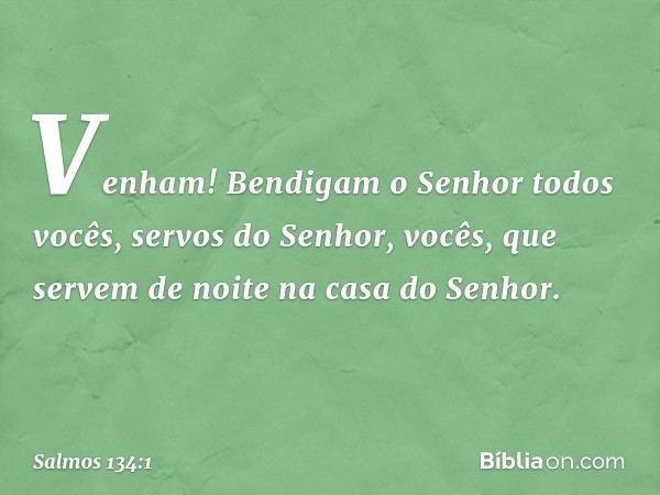 Venham! Bendigam o Senhor
todos vocês, servos do Senhor,
vocês, que servem de noite
na casa do Senhor. -- Salmo 134:1