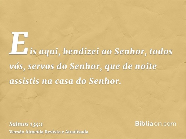 Eis aqui, bendizei ao Senhor, todos vós, servos do Senhor, que de noite assistis na casa do Senhor.