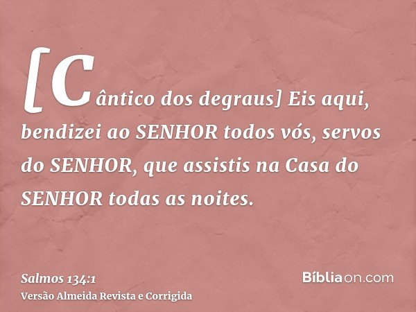 [Cântico dos degraus] Eis aqui, bendizei ao SENHOR todos vós, servos do SENHOR, que assistis na Casa do SENHOR todas as noites.