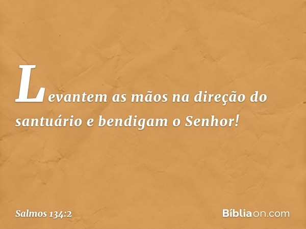 Levantem as mãos na direção do santuário
e bendigam o Senhor! -- Salmo 134:2