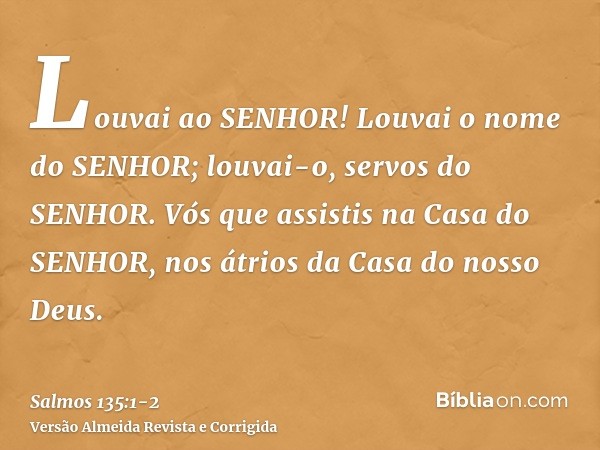 Louvai ao SENHOR! Louvai o nome do SENHOR; louvai-o, servos do SENHOR.Vós que assistis na Casa do SENHOR, nos átrios da Casa do nosso Deus.
