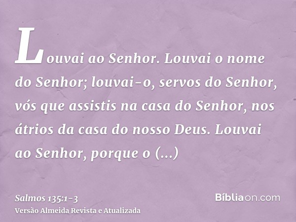 Louvai ao Senhor. Louvai o nome do Senhor; louvai-o, servos do Senhor,vós que assistis na casa do Senhor, nos átrios da casa do nosso Deus.Louvai ao Senhor, por