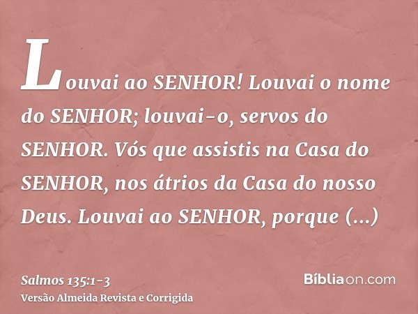 Louvai ao SENHOR! Louvai o nome do SENHOR; louvai-o, servos do SENHOR.Vós que assistis na Casa do SENHOR, nos átrios da Casa do nosso Deus.Louvai ao SENHOR, por