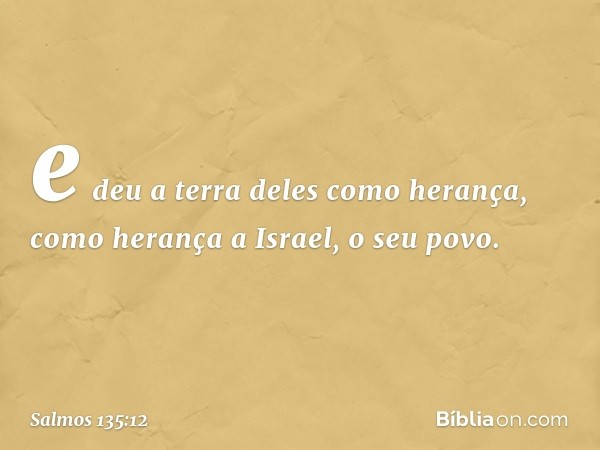 e deu a terra deles como herança,
como herança a Israel, o seu povo. -- Salmo 135:12