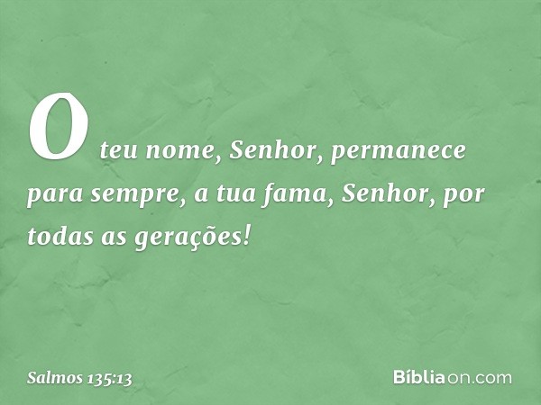 O teu nome, Senhor,
permanece para sempre,
a tua fama, Senhor, por todas as gerações! -- Salmo 135:13