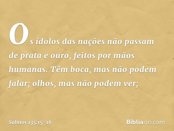 Os ídolos das nações
não passam de prata e ouro,
feitos por mãos humanas. Têm boca, mas não podem falar;
olhos, mas não podem ver; -- Salmo 135:15-16