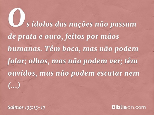 Os ídolos das nações
não passam de prata e ouro,
feitos por mãos humanas. Têm boca, mas não podem falar;
olhos, mas não podem ver; têm ouvidos, mas não podem es